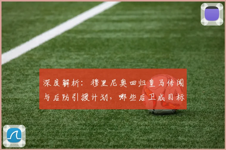 深度解析：穆里尼奥回归皇马传闻与后防引援计划，哪些后卫成目标？