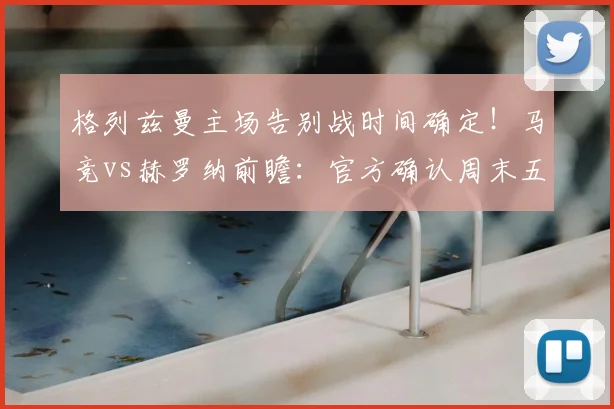 格列兹曼主场告别战时间确定!马竞vs赫罗纳前瞻:官方确认周末五大看点解析