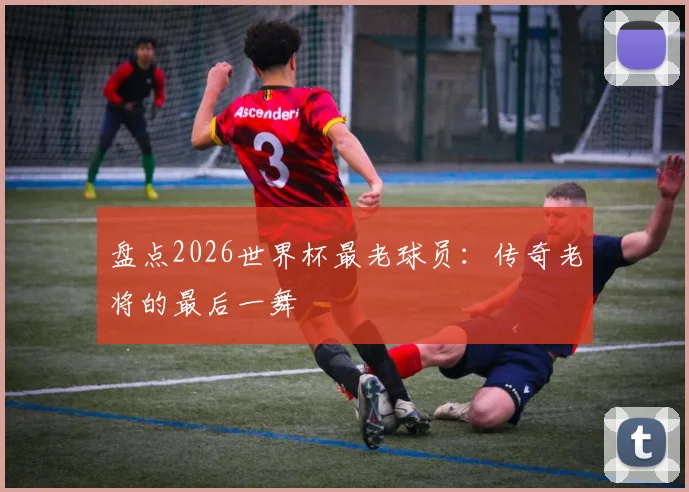 盘点2026世界杯最老球员:传奇老将的最后一舞