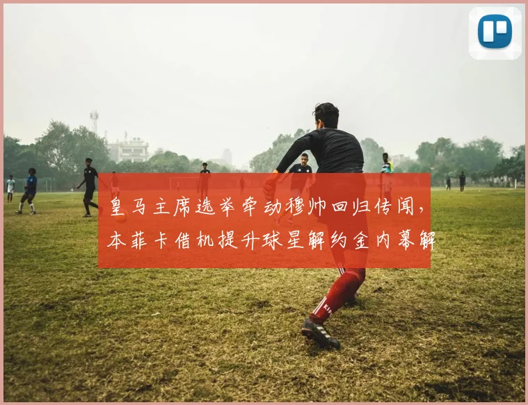 皇马主席选举牵动穆帅回归传闻，本菲卡借机提升球星解约金内幕解读