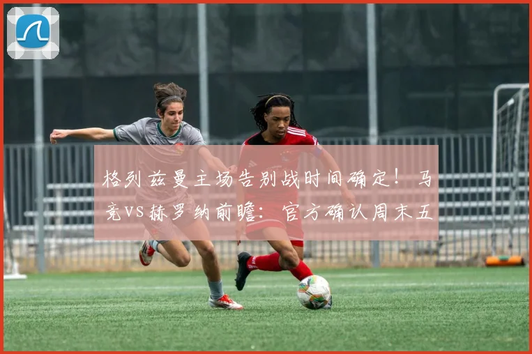 格列兹曼主场告别战时间确定！马竞vs赫罗纳前瞻：官方确认周末五大看点解析